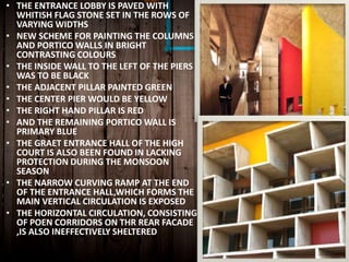 • THE ENTRANCE LOBBY IS PAVED WITH
WHITISH FLAG STONE SET IN THE ROWS OF
VARYING WIDTHS
• NEW SCHEME FOR PAINTING THE COLUMNS
AND PORTICO WALLS IN BRIGHT
CONTRASTING COLOURS
• THE INSIDE WALL TO THE LEFT OF THE PIERS
WAS TO BE BLACK
• THE ADJACENT PILLAR PAINTED GREEN
• THE CENTER PIER WOULD BE YELLOW
• THE RIGHT HAND PILLAR IS RED
• AND THE REMAINING PORTICO WALL IS
PRIMARY BLUE
• THE GRAET ENTRANCE HALL OF THE HIGH
COURT IS ALSO BEEN FOUND IN LACKING
PROTECTION DURING THE MONSOON
SEASON
• THE NARROW CURVING RAMP AT THE END
OF THE ENTRANCE HALL,WHICH FORMS THE
MAIN VERTICAL CIRCULATION IS EXPOSED
• THE HORIZONTAL CIRCULATION, CONSISTING
OF POEN CORRIDORS ON THR REAR FACADE
,IS ALSO INEFFECTIVELY SHELTERED
 