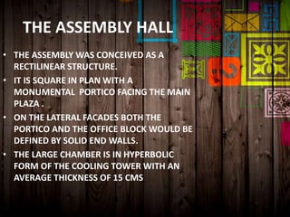 THE ASSEMBLY HALL
• THE ASSEMBLY WAS CONCEIVED AS A
RECTILINEAR STRUCTURE.
• IT IS SQUARE IN PLAN WITH A
MONUMENTAL PORTICO FACING THE MAIN
PLAZA .
• ON THE LATERAL FACADES BOTH THE
PORTICO AND THE OFFICE BLOCK WOULD BE
DEFINED BY SOLID END WALLS.
• THE LARGE CHAMBER IS IN HYPERBOLIC
FORM OF THE COOLING TOWER WITH AN
AVERAGE THICKNESS OF 15 CMS
 