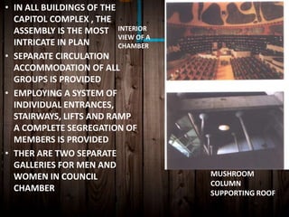 • IN ALL BUILDINGS OF THE
CAPITOL COMPLEX , THE
ASSEMBLY IS THE MOST
INTRICATE IN PLAN
• SEPARATE CIRCULATION
ACCOMMODATION OF ALL
GROUPS IS PROVIDED
• EMPLOYING A SYSTEM OF
INDIVIDUAL ENTRANCES,
STAIRWAYS, LIFTS AND RAMP
A COMPLETE SEGREGATION OF
MEMBERS IS PROVIDED
• THER ARE TWO SEPARATE
GALLERIES FOR MEN AND
WOMEN IN COUNCIL
CHAMBER
INTERIOR
VIEW OF A
CHAMBER
MUSHROOM
COLUMN
SUPPORTING ROOF
 