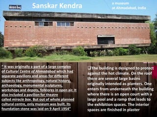 “ It was originally a part of a large complex
of Cultural Centre of Ahmadabad which had
separate pavilions and areas for different
subjects like anthropology, natural history,
archaeology, monumental sculptures,
workshops and depots, folklores in open air. It
also included a pavilion for theatre
called miracle box. But out of whole planned
cultural centre, only museum was built. Its
foundation stone was laid on 9 April 1954”
The building is designed to protect
against the hot climate. On the roof
there are several large basins
originally intended as planters. One
enters from underneath the building
where there is an open court with a
large pool and a ramp that leads to
the exhibition spaces. The interior
spaces are finished in plaster
a museum
at Ahmadabad, IndiaSanskar Kendra
 