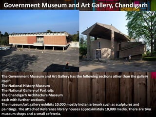 Government Museum and Art Gallery, Chandigarh
The Government Museum and Art Gallery has the following sections other than the gallery
itself:
The National History Museum
The National Gallery of Portraits
The Chandigarh Architecture Museum
each with further sections.
The museum/art gallery exhibits 10,000 mostly Indian artwork such as sculptures and
paintings. The attached Reference library houses approximately 10,000 media. There are two
museum shops and a small cafeteria.
 