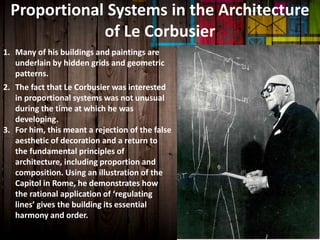 Proportional Systems in the Architecture
of Le Corbusier
1. Many of his buildings and paintings are
underlain by hidden grids and geometric
patterns.
2. The fact that Le Corbusier was interested
in proportional systems was not unusual
during the time at which he was
developing.
3. For him, this meant a rejection of the false
aesthetic of decoration and a return to
the fundamental principles of
architecture, including proportion and
composition. Using an illustration of the
Capitol in Rome, he demonstrates how
the rational application of ‘regulating
lines’ gives the building its essential
harmony and order.
 