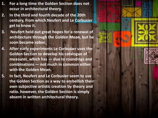 1. For a long time the Golden Section does not
occur in architectural theory.
2. In the third and fourth decade of the 20th
century, from which Neufert and Le Corbusier
get to know it.
3. Neufert held out great hopes for a renewal of
architecture through the Golden Mean, but he
soon became sober.
4. After early experiments Le Corbusier uses the
Golden Section to develop his catalogue of
measures, which has — due to roundings and
combinations — not much in common either
with the Golden Mean.
5. In fact, Neufert and Le Corbusier seem to use
the Golden Section as a way to embellish their
own subjective artistic creation by theory and
ratio. however, the Golden Section is simply
absent in written architectural theory.
 