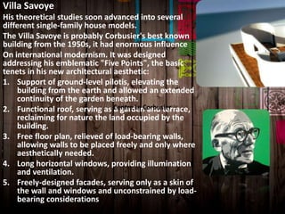 Villa Savoye
His theoretical studies soon advanced into several
different single-family house models.
The Villa Savoye is probably Corbusier's best known
building from the 1950s, it had enormous influence
On international modernism. It was designed
addressing his emblematic "Five Points", the basic
tenets in his new architectural aesthetic:
1. Support of ground-level pilotis, elevating the
building from the earth and allowed an extended
continuity of the garden beneath.
2. Functional roof, serving as a garden and terrace,
reclaiming for nature the land occupied by the
building.
3. Free floor plan, relieved of load-bearing walls,
allowing walls to be placed freely and only where
aesthetically needed.
4. Long horizontal windows, providing illumination
and ventilation.
5. Freely-designed facades, serving only as a skin of
the wall and windows and unconstrained by load-
bearing considerations
Centre Le Corbusier
 