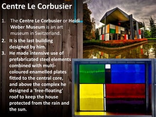 1. The Centre Le Corbusier or Heidi
Weber Museum is an art
museum in Switzerland.
Centre Le Corbusier
2. It is the last building
designed by him.
3. He made intensive use of
prefabricated steel elements
combined with multi-
coloured enamelled plates
fitted to the central core,
and above the complex he
designed a 'free-floating'
roof to keep the house
protected from the rain and
the sun.
 