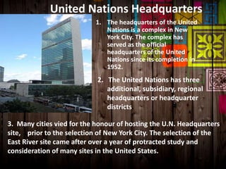 United Nations Headquarters
1. The headquarters of the United
Nations is a complex in New
York City. The complex has
served as the official
headquarters of the United
Nations since its completion in
1952.
2. The United Nations has three
additional, subsidiary, regional
headquarters or headquarter
districts.
3. Many cities vied for the honour of hosting the U.N. Headquarters
site, prior to the selection of New York City. The selection of the
East River site came after over a year of protracted study and
consideration of many sites in the United States.
 