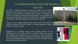 LA UNIDAD HABITACIONAL DE MARSELLA
1946-1952
En 1950, le corbusier desarrolla el concepto de módulo, nuevo sistema de
proporciones de medición, se basa en las medidas del ser humano, todo lo
contrario al sistema decimal. En palabras de le corbusier, "una máquina, un
mueble o un periódico son prolongaciones del hombre. y la arquitectura, y en
consecuencia, todo objeto creado por el hombre, debe impactarnos no sólo a
nivel anímico o mental sino también a nivel más físico o corporal".
Proyectos como la unidad de habitación de marsella (1947-1952, francia), la
capilla de ronchamp (1950-1954, francia) y la ciudad chandigarh de india se
basaron en el sistema modulor.
Encargada por el gobierno francés como viviendas sociales tras las
destrucciones de la ii guerra mundial, le corbusier intenta crear en ella
una verdadera ciudad autosuficiente. se concentrara en vertical la población
para poder planificar el espacio circundante para grandes vías de circulación y
zonas verdes, segregando funciones urbanas para dar más movilidad como luz
natural para las zonas de residencia.
 