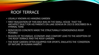 ROOF TERRACE
• USUALLY KNOWN AS HANGING GARDEN
• FIRST REALIZATION OF THIS IDEA WAS IN THE SMALL HOUSE THAT THE
ARCHITECT BUILT FOR HIS PARENTS ON LAKE GENEVA IN 1923 IS DESCRIBED IN A
HYMNAL TONE
• REINFORCED CONCRETE MADE THE STRUCTURALLY HOMOGENOUS ROOF
POSSIBLE
• REASON OF TECHNIQUE, ECONOMY AND COMFORT LEAD TO THE ADOPTION OF
THE ROOF TERRACE AND THE ROOF GARDEN
• THE ROOF GARDEN OFTEN EQUIPPED FOR SPORTS, EMULATES THE ‘CONDITION
OF NATURE’ IN HUMAN HABITAT
 
