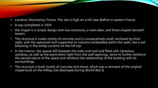 • Location: Ronchamp, France. The site is high on a hill near Belfort in eastern France
• It was completed in 1954
• the chapel is a simple design with two entrances, a main altar, and three chapels beneath
towers
• The structure is made mostly of concrete and is comparatively small, enclosed by thick
walls, with the upturned roof supported on columns embedded within the walls, like a sail
billowing in the windy currents on the hill top.
• In the interior, the spaces left between the walls and roof and filled with clerestory
windows, as well as the asymmetric light from the wall openings, serve to further reinforce
the sacred nature of the space and reinforce the relationship of the building with its
surroundings.
• The structure is built mostly of concrete and stone, which was a remnant of the original
chapel built on the hilltop site destroyed during World War II.
 