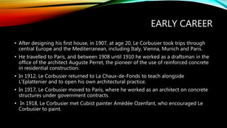 EARLY CAREER
• After designing his first house, in 1907, at age 20, Le Corbusier took trips through
central Europe and the Mediterranean, including Italy, Vienna, Munich and Paris.
• He travelled to Paris, and between 1908 until 1910 he worked as a draftsman in the
office of the architect Auguste Perret, the pioneer of the use of reinforced concrete
in residential construction.
• In 1912, Le Corbusier returned to La Chaux-de-Fonds to teach alongside
L’Eplattenier and to open his own architectural practice.
• In 1917, Le Corbusier moved to Paris, where he worked as an architect on concrete
structures under government contracts.
• In 1918, Le Corbusier met Cubist painter Amédée Ozenfant, who encouraged Le
Corbusier to paint.
 