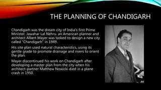 THE PLANNING OF CHANDIGARH
Chandigarh was the dream city of India's first Prime
Minister, Jawahar Lal Nehru. an American planner and
architect Albert Mayer was tasked to design a new city
called "Chandigarh" in 1949.
His site plan used natural characteristics, using its
gentle grade to promote drainage and rivers to orient
the plan.
Mayer discontinued his work on Chandigarh after
developing a master plan from the city when his
architect-partner Matthew Nowicki died in a plane
crash in 1950.
 