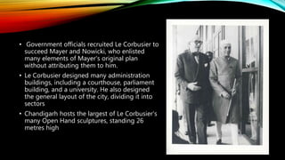 • Government officials recruited Le Corbusier to
succeed Mayer and Nowicki, who enlisted
many elements of Mayer's original plan
without attributing them to him.
• Le Corbusier designed many administration
buildings, including a courthouse, parliament
building, and a university. He also designed
the general layout of the city, dividing it into
sectors
• Chandigarh hosts the largest of Le Corbusier's
many Open Hand sculptures, standing 26
metres high
 