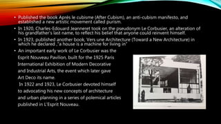 • Published the book Après le cubisme (After Cubism), an anti-cubism manifesto, and
established a new artistic movement called purism.
• In 1920, Charles-Edouard Jeanneret took on the pseudonym Le Corbusier, an alteration of
his grandfather’s last name, to reflect his belief that anyone could reinvent himself.
• In 1923, published another book, Vers une Architecture (Toward a New Architecture) in
which he declared ,“a house is a machine for living in”
• An important early work of Le Corbusier was the
Esprit Nouveau Pavilion, built for the 1925 Paris
International Exhibition of Modern Decorative
and Industrial Arts, the event which later gave
Art Deco its name.
In 1922 and 1923, Le Corbusier devoted himself
to advocating his new concepts of architecture
and urban planning in a series of polemical articles
published in L'Esprit Nouveau.
 