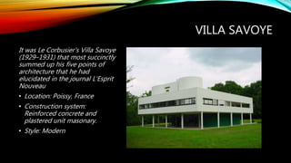 VILLA SAVOYE
It was Le Corbusier's Villa Savoye
(1929–1931) that most succinctly
summed up his five points of
architecture that he had
elucidated in the journal L'Esprit
Nouveau
• Location: Poissy, France
• Construction system:
Reinforced concrete and
plastered unit masonary.
• Style: Modern
 