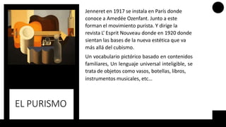 EL PURISMO
Jenneret en 1917 se instala en París donde
conoce a Amedée Ozenfant. Junto a este
forman el movimiento purista. Y dirige la
revista L’ Esprit Nouveau donde en 1920 donde
sientan las bases de la nueva estética que va
más allá del cubismo.
Un vocabulario pictórico basado en contenidos
familiares, Un lenguaje universal inteligible, se
trata de objetos como vasos, botellas, libros,
instrumentos musicales, etc…
 