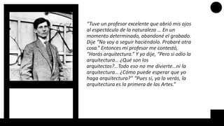 “Tuve un profesor excelente que abrió mis ojos
al espectáculo de la naturaleza … En un
momento determinado, abandoné el grabado.
Dije “No voy a seguir haciéndolo. Probaré otra
cosa.” Entonces mi profesor me contestó,
“Harás arquitectura.” Y yo dije, “Pero si odio la
arquitectura… ¿Qué son los
arquitectos?…Todo eso no me divierte…ni la
arquitectura… ¿Cómo puede esperar que yo
haga arquitectura?” “Pues si, ya lo verás, la
arquitectura es la primera de las Artes.”
 