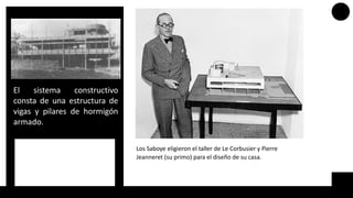 El sistema constructivo
consta de una estructura de
vigas y pilares de hormigón
armado.
Los Saboye eligieron el taller de Le Corbusier y Pierre
Jeanneret (su primo) para el diseño de su casa.
 