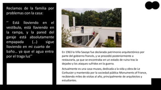 Reclamos de la familia por
problemas con la casa:
‘‘ Está lloviendo en el
vestíbulo, está llaviendo en
la rampa, y la pared del
garaje está absolutamente
empapada (…) sigue
lloviendo en mi cuarto de
baño… ya que el agua entra
por el traga luz’’
En 1963 la Villa Savoye fue declarada patrimonio arquitectónico por
parte del gobierno francés, y se procedió posteriormente a
restaurarla, ya que se encontraba en un estado de ruina tras la
dejadez y los ataques sufridos en la guerra.
Actualmente es una casa-museo, dedicada a la vida y obra de Le
Corbusier y mantenida por la sociedad pública Monuments of France,
recibiendo miles de visitas al año, principalmente de arquitectos y
estudiantes.
 