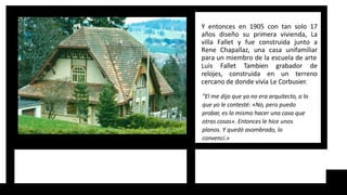 Y entonces en 1905 con tan solo 17
años diseño su primera vivienda, La
villa Fallet y fue construida junto a
Rene Chapallaz, una casa unifamiliar
para un miembro de la escuela de arte
Luis Fallet Tambien grabador de
relojes, construida en un terreno
cercano de donde vivía Le Corbusier.
“El me dijo que yo no era arquitecto, a lo
que yo le contesté: «No, pero puedo
probar, es lo mismo hacer una casa que
otras cosas». Entonces le hice unos
planos. Y quedó asombrado, lo
convencí.»
 