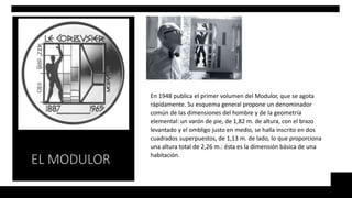 En 1948 publica el primer volumen del Modulor, que se agota
rápidamente. Su esquema general propone un denominador
común de las dimensiones del hombre y de la geometría
elemental: un varón de pie, de 1,82 m. de altura, con el brazo
levantado y el ombligo justo en medio, se halla inscrito en dos
cuadrados superpuestos, de 1,13 m. de lado, lo que proporciona
una altura total de 2,26 m.: ésta es la dimensión básica de una
habitación.
EL MODULOR
 