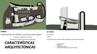 CARACTERÍSTICAS
ARQUITECTÓNICAS
• arquitecturamoderna
• laausteridad
• suaperturaalacomunidad
• suconcepcióncomounelementoquecontrastaenelpaisaje,
FORMA
CONFIGURACIÓN DEL TERRENO -SU RELACIÓN CON EL PAISAJE
RESPONDE A DIFERENTES ACTITUDES:
BIENVENIDA, CELEBRACIÓN, SERVICIO, SIMBOLISMO.
EL TECHO
ESCULTÓRICO
PODER
MALEABILIDAD DEL CONCRETO PARA COMPONER VOLÚMENES ORGÁNICOS.
 