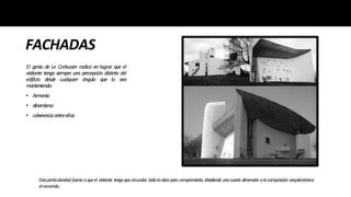 FACHADAS
El genio de Le Corbusier radica en lograr que el
visitante tenga siempre una percepción distinta del
edificio desde cualquier ángulo que lo vea
manteniendo:
• Armonía
• dinamismo
• coherenciaentreellas
Estaparticularidad fuerza aqueel visitante tengaquecircundar todalaobrapara comprenderla,añadiendo unacuarta dimensión alacomposición arquitectónica:
elrecorrido.
 