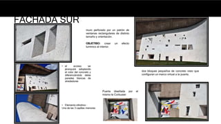 FACHADA SUR
muro perforado por un patrón de
ventanas rectangulares de distinto
tamaño y orientación.
OBJETIBO: crear un efecto
lumínico al interior.
Puerta diseñada por el
mismo le Corbusier
• Elemento cilíndrico :
Una de las 3 capillas menores
dos bloques pequeños de concreto visto que
configuran un marco virtual a la puerta.
• el acceso se
jerarquiza adoptando
el color del concreto y
diferenciándolo delas
paredes blancas de
alrededores
 