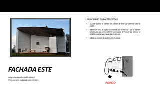 FACHADAESTE
acogeunapequeñacapillaexterior.
Paraunagranexplanadaparalosfieles
PRINCIPALES CARACTERISTICAS
• se puede apreciar la potencia del volum
en del techo que sobresale sobre la
capilla.
• Ademásdel techo, la capilla es enmarcadapor el murosur y por unvolumen
semicircular, que juntos conforma una especie de "cueva" que subraya el
carácterreceptivoquesequisodarenestazona.
• enfatizasuvocacióndepuntofocalenelpaisaje.
INGRESO
 