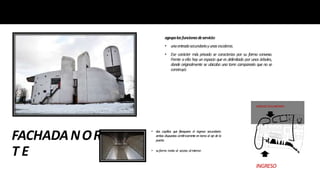 FACHADANOR
T E
agrupalasfuncionesdeservicio:
• unaentradasecundariayunasescaleras.
• Ese carácter más privado se caracteriza por su forma convexa.
Frente a ella hay un espacio que es delimitado por unos árboles,
donde originalmente se ubicaba una torre campanario que no se
construyó.
INGRESO
• dos capillas que flanquean el ingreso secundario:
am
bas dispuestas sim
étricam
ente en torno al eje de la
puerta.
INGRESOSEGUNDARIO
• suform
a invita al acceso al interior.
 