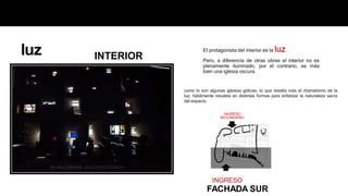 El protagonista del interior es la luz
Pero, a diferencia de otras obras el interior no es
plenamente iluminado, por el contrario, es más
bien una iglesia oscura.
INGRESO
FACHADA SUR
como lo son algunas iglesias góticas, lo que resalta más el dramatismo de la
luz, hábilmente resuleta en distintas formas para enfatizar la naturaleza sacra
del espacio.
INGRESO
SEGUNDARIO
INTERIOR
luz
 