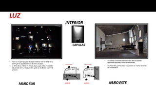 LUZ
• Encontraste,elmuroeste,dondeestáelaltar,tieneunapequeñas
perforacionesquedesdeelinteriorsemejanestrellas.
• Enelbordedelasparedesdestacala separacióncon el techo,demarcado
porunalíneadeluz.
INGRESO
INGRESOSEGUNDARIO
INTERIOR
MUROSUR
• muro sur es aquél que goza de mayor incidencia solar en donde la luz
penetraporlaspequeñasaberturasdevidriosdecolores.
• La forma de las ventanas en el muro grueso, cuyos cortes se ensanchan
oblicuamente como un bisel, permiten que la luz se difumine suavemente
alinterior.
INGRESO
INGRESOSEGUNDARIO
MUROESTE
CAPILLAS
 