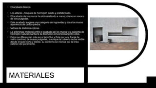 MATERIALES
• El acabado blanco
• Los altares - bloques de hormigón pulido y prefabricado.
• El acabado de los muros ha sido realizado a mano y tiene un revoco
de dos pulgadas.
• Este acabado sugiere una categoría de ingravidez y da a los muros
apariencia de cartón-piedra.
• Vidrios de distintos colores
• La diferencia material entre el acabado de los muros y la cubierta de
hormigón natural mantiene la distinción convencional entre ellos.
• Estos se diferencian más en el lado Sur y Este por una franja de
vidrio continuo de nueve pulgadas, y aunque la cubierta no es visible
desde el lado Norte y Oeste, su contorno se insinúa por la línea
exterior del paramento.
 