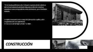 CONSTRUCCIÓN
"EnlosbocetospreliminaresdeLeCorbusierseapreciacómolacubiertase
ideócomoarmadurasdesustentacióndispuestasendirecciónnorte/sury
apoyadasenmuroscorrespondientesaestasorientaciones, queselevantaban
depiedra.
Larigidezinnecesariacorríaacargodelaformadelascapillasydela
irregularidaddelm
uroseptentrional.
El m
urosuresdehormigónarm
ado."G.Baker.
 