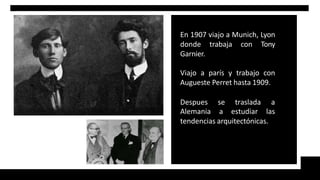 En 1907 viajo a Munich, Lyon
donde trabaja con Tony
Garnier.
Viajo a parís y trabajo con
Augueste Perret hasta 1909.
Despues se traslada a
Alemania a estudiar las
tendencias arquitectónicas.
 