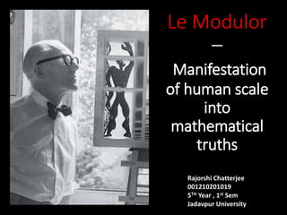 Le Modulor
–
Manifestation
of human scale
into
mathematical
truths
Rajorshi Chatterjee
001210201019
5TH Year , 1st Sem
Jadavpur University
 