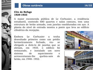 Obras notáveis
Cite de Refuge
1929-1933
A maior encomenda pública de Le Corbusier, a residência
estudantil, contendo 680 quartos e salas comuns, tem uma
estrutura de betão armado, com janelas emolduradas em aço. A
planta do nível de entrada mostra a ponte que leva ao edifício
cilíndrico da recepção.
Embora Le Corbusier a tenha
desenhado primeiro como um prédio
hermeticamente fechado, viu- se
obrigado a dotá-lo de janelas que se
abriam, em 1935. o edifício foi
restaurado, e instalado um novo
sistema de aquecimento e
acrescentaram-lhe quebra-sois de
betão, em 1948- 1952.
16/22
 