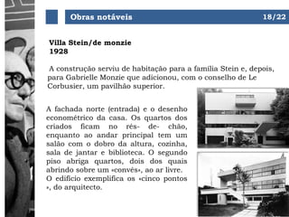 Obras notáveis
Villa Stein/de monzie
1928
A fachada norte (entrada) e o desenho
econométrico da casa. Os quartos dos
criados ficam no rés- de- chão,
enquanto ao andar principal tem um
salão com o dobro da altura, cozinha,
sala de jantar e biblioteca. O segundo
piso abriga quartos, dois dos quais
abrindo sobre um «convés», ao ar livre.
O edifício exemplifica os «cinco pontos
», do arquitecto.
A construção serviu de habitação para a família Stein e, depois,
para Gabrielle Monzie que adicionou, com o conselho de Le
Corbusier, um pavilhão superior.
18/22
 