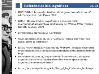 Referências bibliográficas
 BENEVOLO, Leonardo, História da Arquitectura Moderna, 4ª
ed. Perspectiva, São Paulo, 2011
 KHAN, Hasan-Uddin, arquitectura universal-Estilo
Internacional-arquitectura modernista de 1925 a 1965, Tashen
GmbH, Lisboa, 2009
 pt.wikipedia.org/wiki/Le_Corbusier
 www.archdaily.com.br/br/772556/50-coisas-que-voce-nao-
sabia-sobre-le-corbusier
 http://www.archdaily.com.br/br/791619/17obrasdelecorbusi
ersaoincluidasnalistadopatrimoniomundialdahumanidadedaun
esco
 comoprojetar.com.br/o-que-sao-os-5-pontos-de-uma-nova-
arquitetura-de-le-corbusier-descubra-como-aplica-los-na-
arquitetura-contemporanea/
 https://en.wikipedia.org/wiki/List_of_Le_Corbusier_buildings
22/22
 