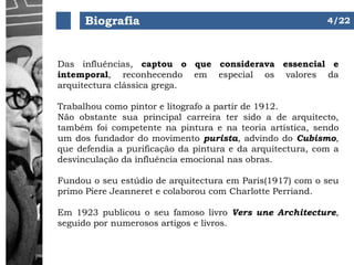 Biografia
Das influências, captou o que considerava essencial e
intemporal, reconhecendo em especial os valores da
arquitectura clássica grega.
Trabalhou como pintor e litografo a partir de 1912.
Não obstante sua principal carreira ter sido a de arquitecto,
também foi competente na pintura e na teoria artística, sendo
um dos fundador do movimento purista, advindo do Cubismo,
que defendia a purificação da pintura e da arquitectura, com a
desvinculação da influência emocional nas obras.
Fundou o seu estúdio de arquitectura em Paris(1917) com o seu
primo Piere Jeanneret e colaborou com Charlotte Perriand.
Em 1923 publicou o seu famoso livro Vers une Architecture,
seguido por numerosos artigos e livros.
4/22
 