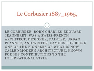 LE CORBUSIER, BORN CHARLES-ÉDOUARD
JEANNERET, WAS A SWISS-FRENCH
ARCHITECT, DESIGNER, PAINTER, URBAN
PLANNER, AND WRITER, FAMOUS FOR BEING
ONE OF THE PIONEERS OF WHAT IS NOW
CALLED MODERN ARCHITECTURE, KNOWN
FOR HIS CONTRIBUTIONS TO THE
INTERNATIONAL STYLE.
Le Corbusier 1887_1965,
 