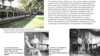 Large windows allow sufficient glare-free lighting of
interior. Small air inlets below the window, and, larger outlets into central
corridors aid natural ventilation.
The Old Architects’ Office was one of the earliest buildings
constructed in Chandigarh, along with the Old Engineers’
office and staff residences in Sector 19. It continued to be
put to its original use till 1965, when the Department of
Urban Planning shifted to its present location within the
U.T. Secretariat in Sector 9. Being the workplace of Le
Corbusier and his team, as also the spot from where the
entire city was designed, the building is of immense
historic value to Chandigarh. The structure is also a
significant resource for understanding the technological,
formal, and aesthetic spirit of Modern architecture, as also
its peculiar manifestation in the context of Chandigarh.
Le Corbusier & Pierre
Jeanneret in the Committee
Room. Note also the
chair on which Le Corbusier is
seated.
P L Varma, Le Corbusier &
Pierre Jeanneret in a
discussion. Note
the original drafting table then in
use.
 