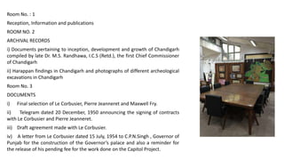 Room No. : 1
Reception, Information and publications
ROOM NO. 2
ARCHIVAL RECORDS
i) Documents pertaining to inception, development and growth of Chandigarh
compiled by late Dr. M.S. Randhawa, I.C.S (Retd.), the first Chief Commissioner
of Chandigarh
ii) Harappan findings in Chandigarh and photographs of different archeological
excavations in Chandigarh
Room No. 3
DOCUMENTS
i) Final selection of Le Corbusier, Pierre Jeanneret and Maxwell Fry.
ii) Telegram dated 20 December, 1950 announcing the signing of contracts
with Le Corbusier and Pierre Jeanneret.
iii) Draft agreement made with Le Corbusier.
iv) A letter from Le Corbusier dated 15 July, 1954 to C.P.N.Singh , Governor of
Punjab for the construction of the Governor’s palace and also a reminder for
the release of his pending fee for the work done on the Capitol Project.
 