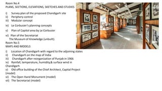 Room No.4
PLANS, SECTIONS, ELEVATIONS, SKETCHES AND STUDIES
i) Survey plan of the proposed Chandigarh site
ii) Periphery control
iii) Modular concept
iv) Le Corbusier’s planning concepts
v) Plan of Capitol area by Le Corbusier
vi) Plan of the Secretariat
The Museum of Knowledge (unbuilt).
Room No.5
MAPS AND MODELS
i) Location of Chandigarh with regard to the adjoining states
ii) Chandigarh on the map of India
iii) Chandigarh after reorganization of Punjab in 1966
iv) Rainfall, temperature, humidity,& surface wind in
Chandigarh
v) Old office building of the Chief Architect, Capital Project
(model)
vi) The Open Hand Monument (model)
vii) The Secretariat (model)
 