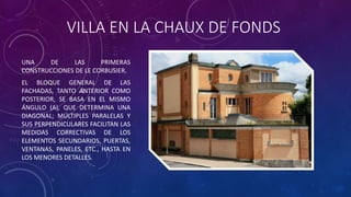 VILLA EN LA CHAUX DE FONDS
UNA DE LAS PRIMERAS
CONSTRUCCIONES DE LE CORBUSIER.
EL BLOQUE GENERAL DE LAS
FACHADAS, TANTO ANTERIOR COMO
POSTERIOR, SE BASA EN EL MISMO
ÁNGULO (A), QUE DETERMINA UNA
DIAGONAL; MÚLTIPLES PARALELAS Y
SUS PERPENDICULARES FACILITAN LAS
MEDIDAS CORRECTIVAS DE LOS
ELEMENTOS SECUNDARIOS, PUERTAS,
VENTANAS, PANELES, ETC., HASTA EN
LOS MENORES DETALLES.
 