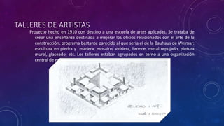 TALLERES DE ARTISTAS
Proyecto hecho en 1910 con destino a una escuela de artes aplicadas. Se trataba de
crear una enseñanza destinada a mejorar los oficios relacionados con el arte de la
construcción, programa bastante parecido al que sería el de la Bauhaus de Weimar:
escultura en piedra y madera, mosaico, vidriera, bronce, metal repujado, pintura
mural, glaseado, etc. Los talleres estaban agrupados en torno a una organización
central de enseñanza.
 