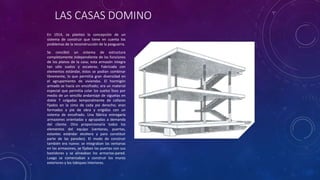 LAS CASAS DOMINO
En 1914, se planteo la concepción de un
sistema de construir que tiene en cuenta los
problemas de la reconstrucción de la posguerra.
Se concibió un sistema de estructura
completamente independiente de las funciones
de los planos de la casa; esta armazón integra
tan sólo suelos y escaleras. Fabricada con
elementos estándar, éstos se podían combinar
libremente, lo que permitía gran diversidad en
el agrupamiento de viviendas. El hormigón
armado se hacía sin encofrado; era un material
especial que permitía colar los suelos lisos por
medio de un sencillo andamiaje de viguetas en
doble T colgadas temporalmente de collares
fijados en la cima de cada pie derecho; eran
formados a pie de obra y erigidos con un
sistema de encofrado. Una fábrica entregaría
armazones orientadas y agrupadas a demanda
del cliente. Otra proporcionaría todos los
elementos del equipo (ventanas, puertas,
estantes estándar etcétera y para constituir
parte de las paredes). El modo de construir
también era nuevo: se integraban las ventanas
en las armazones, se fijaban las puertas con sus
bastidores y se alineaban los armarios-pared.
Luego se comenzaban a construir los muros
exteriores y los tabiques interiores.
 