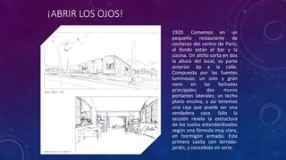 ¡ABRIR LOS OJOS!
1920. Comemos en un
pequeño restaurante de
cocheros del centro de París;
al fondo están el bar y la
cocina. Un altillo corta en dos
la altura del local, su parte
anterior da a la calle.
Compuesta por las fuentes
luminosas; un solo y gran
vano en las fachadas
principales; dos muros
portantes laterales; un techo
plano encima, y así tenemos
una caja que puede ser una
verdadera casa. Sólo la
sección revela la estructura
de los suelos estandardizados
según una fórmula muy clara,
en hormigón armado. Esta
primera casita con terrado-
jardín, y concebida en serie.
 