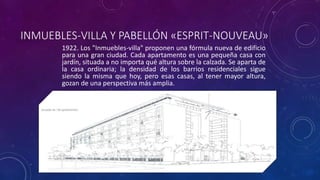 INMUEBLES-VILLA Y PABELLÓN «ESPRIT-NOUVEAU»
1922. Los "Inmuebles-villa" proponen una fórmula nueva de edificio
para una gran ciudad. Cada apartamento es una pequeña casa con
jardín, situada a no importa qué altura sobre la calzada. Se aparta de
la casa ordinaria; la densidad de los barrios residenciales sigue
siendo la misma que hoy, pero esas casas, al tener mayor altura,
gozan de una perspectiva más amplia.
 