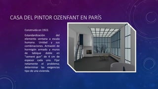 CASA DEL PINTOR OZENFANT EN PARÍS
Construida en 1922.
Estandardización del
elemento ventana a escala
humana. Unidad y sus
combinaciones. Armazón de
hormigón armado y muros
de tabique doble en
"cement gun" de 4 cm de
espesor cada uno. Fijar
netamente el problema;
determinar las exigencias
tipo de una vivienda.
 