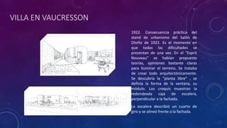 VILLA EN VAUCRESSON
1922. Consecuencia práctica del
stand de urbanismo del Salón de
Otoño de 1922. Es el momento en
que todas las dificultades se
presentan de una vez. En el "Esprit
Nouveau" se habían propuesto
teorías, opiniones bastante claras
para iluminar el terreno. Se trataba
de crear todo arquitectónicamente.
Se descubría la "planta libre" , se
definía la forma de la ventana, su
módulo. Los croquis muestran la
redondeada caja de escalera,
perpendicular a la fachada.
La escalera describió un cuarto de
giro y se alineó frente a la fachada.
 